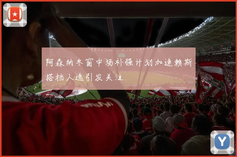阿森纳冬窗中场补强计划加速赖斯搭档人选引发关注