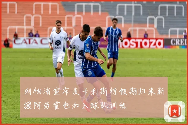 利物浦宣布麦卡利斯特假期归来新援阿劳霍也加入球队训练